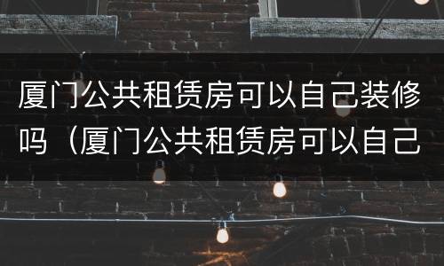 厦门公共租赁房可以自己装修吗（厦门公共租赁房可以自己装修吗现在）