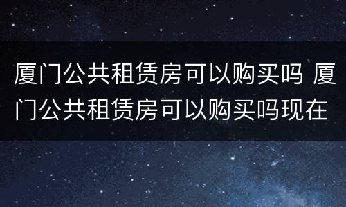 厦门公共租赁房可以购买吗 厦门公共租赁房可以购买吗现在