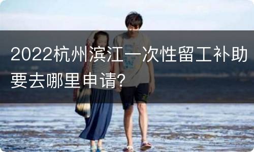 2022杭州滨江一次性留工补助要去哪里申请？