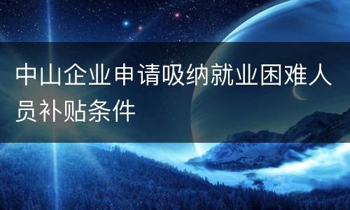中山企业申请吸纳就业困难人员补贴条件