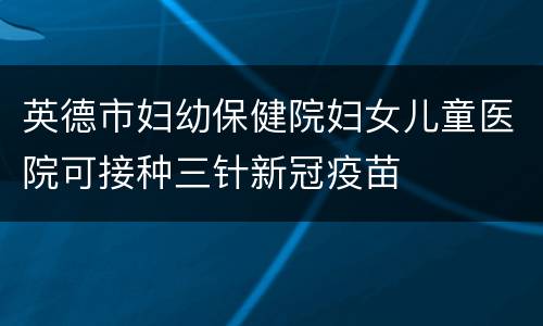英德市妇幼保健院妇女儿童医院可接种三针新冠疫苗