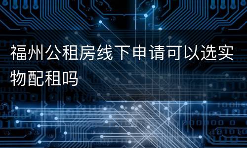 福州公租房线下申请可以选实物配租吗