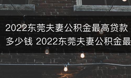 2022东莞夫妻公积金最高贷款多少钱 2022东莞夫妻公积金最高贷款多少钱啊