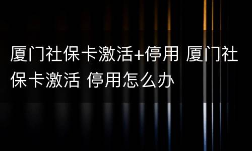 厦门社保卡激活+停用 厦门社保卡激活 停用怎么办