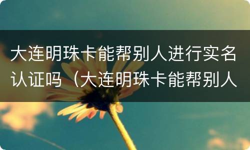 大连明珠卡能帮别人进行实名认证吗（大连明珠卡能帮别人进行实名认证吗怎么弄）