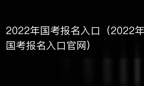 2022年国考报名入口（2022年国考报名入口官网）