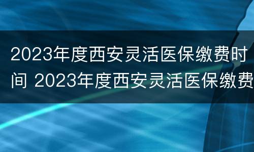 2023年度西安灵活医保缴费时间 2023年度西安灵活医保缴费时间怎么算