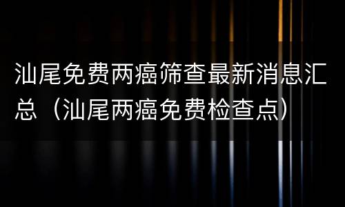 汕尾免费两癌筛查最新消息汇总（汕尾两癌免费检查点）