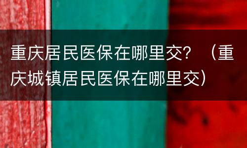 重庆居民医保在哪里交？（重庆城镇居民医保在哪里交）