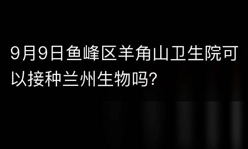 9月9日鱼峰区羊角山卫生院可以接种兰州生物吗？