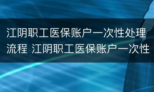 江阴职工医保账户一次性处理流程 江阴职工医保账户一次性处理流程图