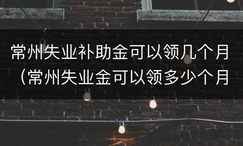 常州失业补助金可以领几个月（常州失业金可以领多少个月）