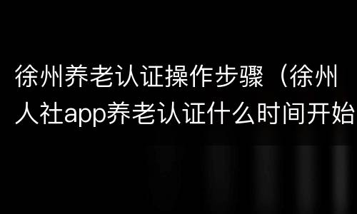 徐州养老认证操作步骤（徐州人社app养老认证什么时间开始）