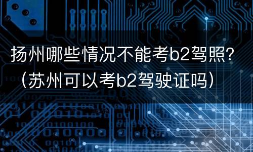 扬州哪些情况不能考b2驾照？（苏州可以考b2驾驶证吗）