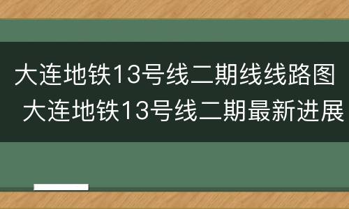大连地铁13号线二期线线路图 大连地铁13号线二期最新进展