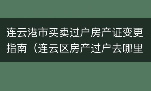 连云港市买卖过户房产证变更指南（连云区房产过户去哪里）