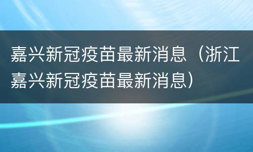 嘉兴新冠疫苗最新消息（浙江嘉兴新冠疫苗最新消息）