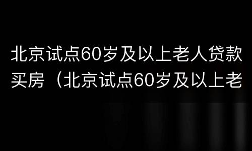 北京试点60岁及以上老人贷款买房（北京试点60岁及以上老人贷款买房的政策）