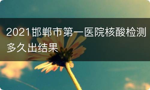 2021邯郸市第一医院核酸检测多久出结果