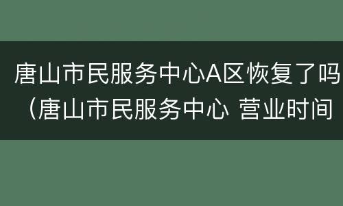 唐山市民服务中心A区恢复了吗（唐山市民服务中心 营业时间）