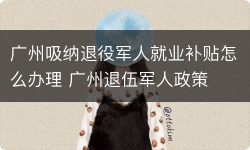 广州吸纳退役军人就业补贴怎么办理 广州退伍军人政策