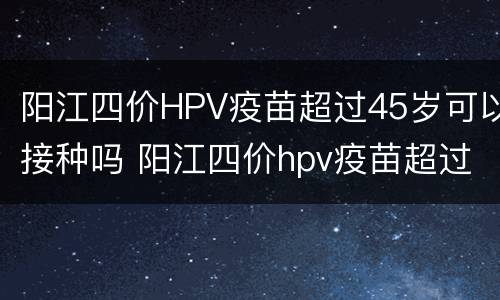 阳江四价HPV疫苗超过45岁可以接种吗 阳江四价hpv疫苗超过45岁可以接种吗多少钱