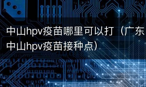 中山hpv疫苗哪里可以打（广东中山hpv疫苗接种点）