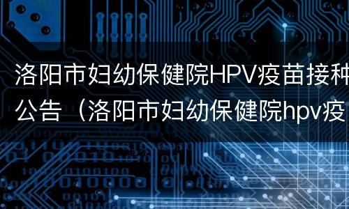 洛阳市妇幼保健院HPV疫苗接种公告（洛阳市妇幼保健院hpv疫苗接种公告电话）