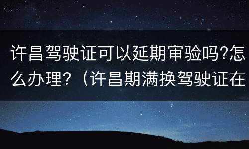 许昌驾驶证可以延期审验吗?怎么办理?（许昌期满换驾驶证在哪里）
