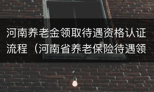 河南养老金领取待遇资格认证流程（河南省养老保险待遇领取资格认证）
