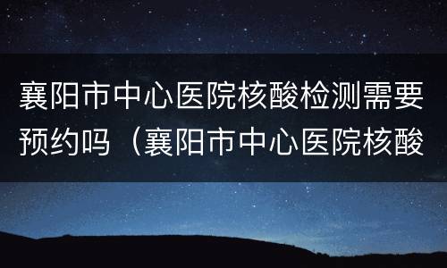 襄阳市中心医院核酸检测需要预约吗（襄阳市中心医院核酸检测需要预约吗现在）