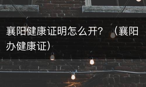 襄阳健康证明怎么开？（襄阳办健康证）