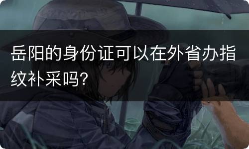 岳阳的身份证可以在外省办指纹补采吗？