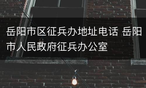岳阳市区征兵办地址电话 岳阳市人民政府征兵办公室