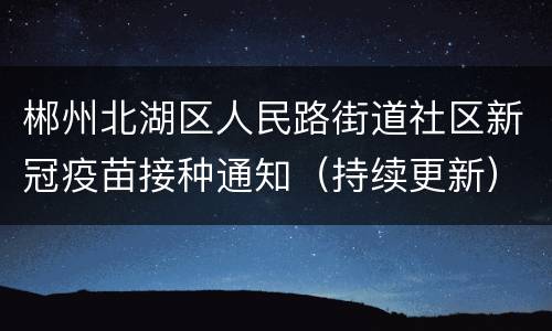 郴州北湖区人民路街道社区新冠疫苗接种通知（持续更新）