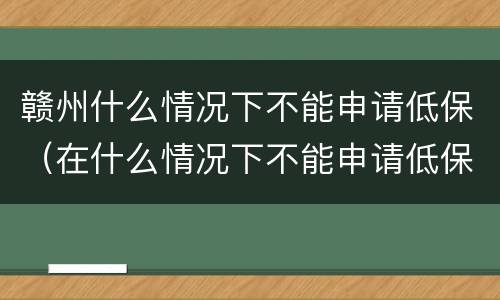 赣州什么情况下不能申请低保（在什么情况下不能申请低保）