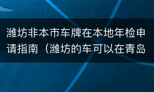 潍坊非本市车牌在本地年检申请指南（潍坊的车可以在青岛审车吗）