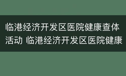 临港经济开发区医院健康查体活动 临港经济开发区医院健康查体活动时间
