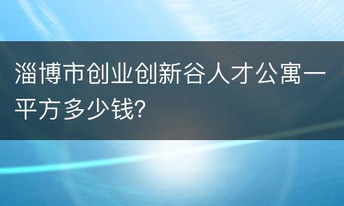 淄博市创业创新谷人才公寓一平方多少钱？