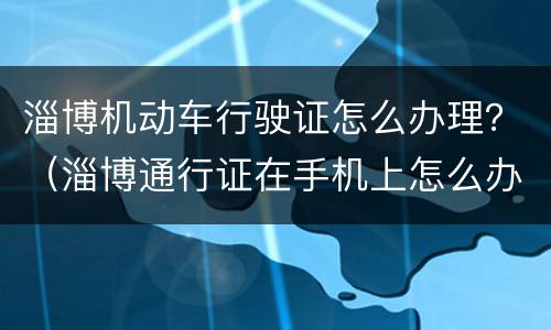淄博机动车行驶证怎么办理？（淄博通行证在手机上怎么办理）