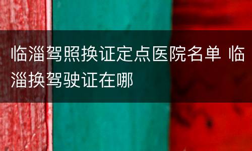 临淄驾照换证定点医院名单 临淄换驾驶证在哪