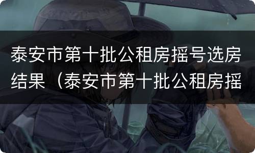 泰安市第十批公租房摇号选房结果（泰安市第十批公租房摇号选房结果公布）