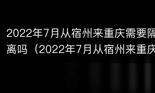 2022年7月从宿州来重庆需要隔离吗（2022年7月从宿州来重庆需要隔离吗今天）
