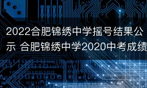 2022合肥锦绣中学摇号结果公示 合肥锦绣中学2020中考成绩