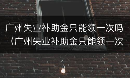 广州失业补助金只能领一次吗（广州失业补助金只能领一次吗知乎）