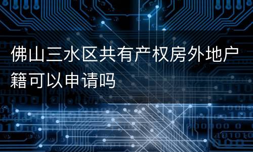 佛山三水区共有产权房外地户籍可以申请吗