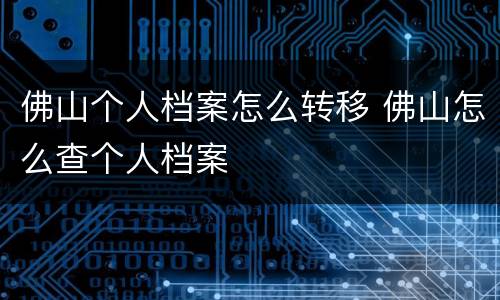 佛山个人档案怎么转移 佛山怎么查个人档案