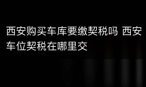 西安购买车库要缴契税吗 西安车位契税在哪里交