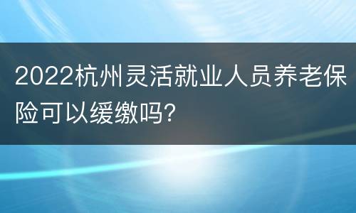 2022杭州灵活就业人员养老保险可以缓缴吗？