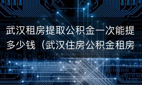 武汉租房提取公积金一次能提多少钱（武汉住房公积金租房提取额度多少钱）